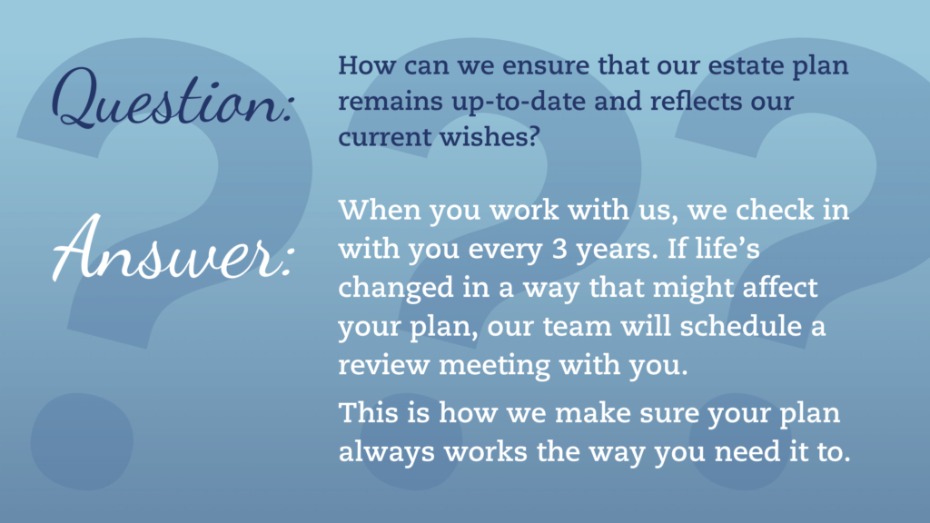 Question: How can we ensure that our estate plan remains up-to-date and reflects our current wishes? Answer: When you work with us, we check in with you every 3 years. If life’s changed in a way that might affect your plan, our team will schedule a review meeting with you. This is how we make sure your plan always works the way you need it to.